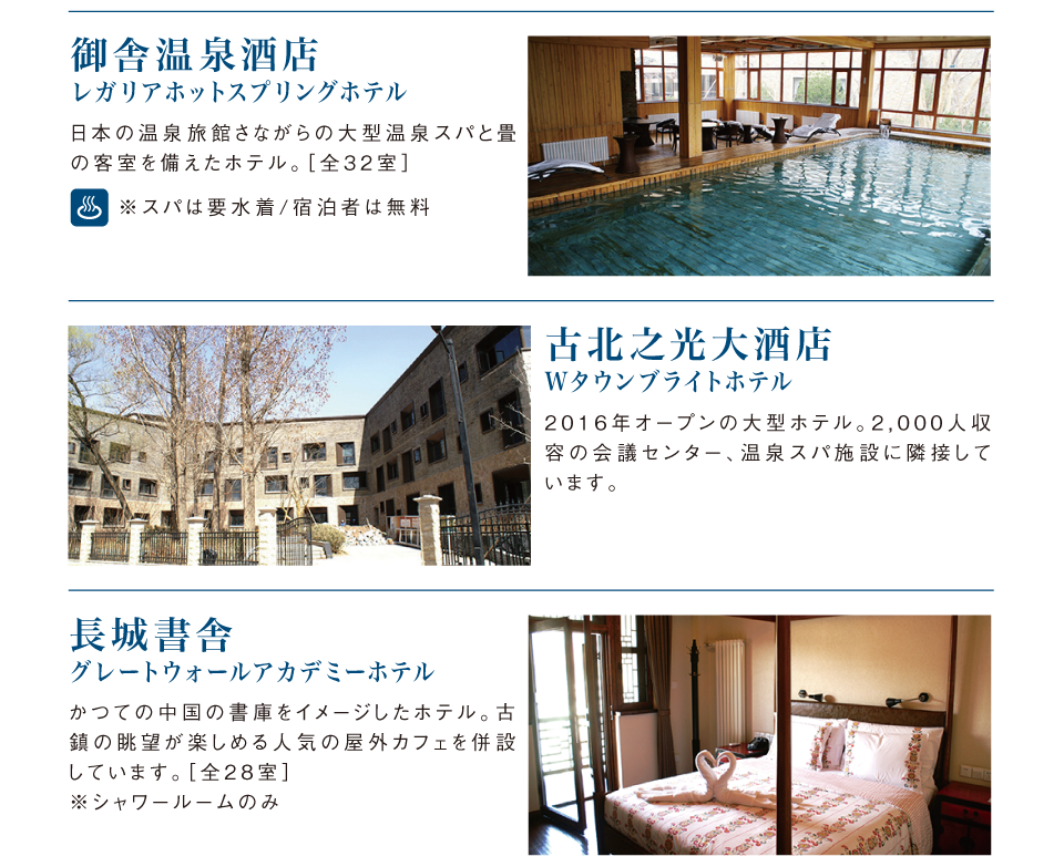 御舎温泉酒店（レガリアホットスプリングホテル）日本の温泉旅館さながらの大型温泉スパと畳の客室を備えたホテル。古北之光大酒ホテル（Wタウンブライトホテル）2016年オープンの大型ホテル。2000人収容の会議センター、温泉スパ施設に隣接しています。長城書舎（グレートウォールアカデミーホテル）かつての中国の書庫をイメージしたホテル。古鎮の眺望が楽しめる人気の屋外カフェを併設。